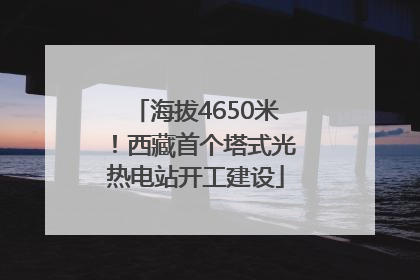 海拔4650米！西藏首个塔式光热电站开工建设