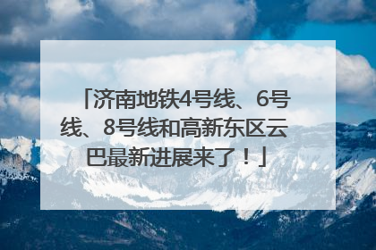 济南地铁4号线、6号线、8号线和高新东区云巴最新进展来了！