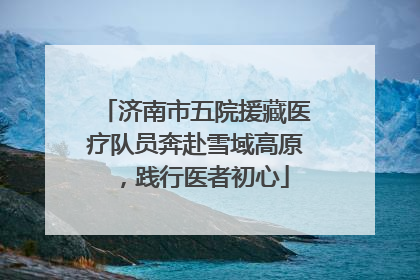 济南市五院援藏医疗队员奔赴雪域高原，践行医者初心