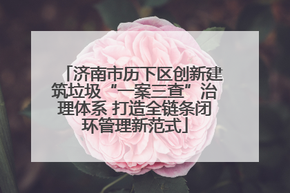 济南市历下区创新建筑垃圾“一案三查”治理体系 打造全链条闭环管理新范式