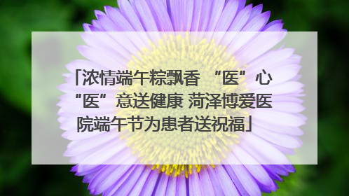 浓情端午粽飘香 “医”心“医”意送健康 菏泽博爱医院端午节为患者送祝福
