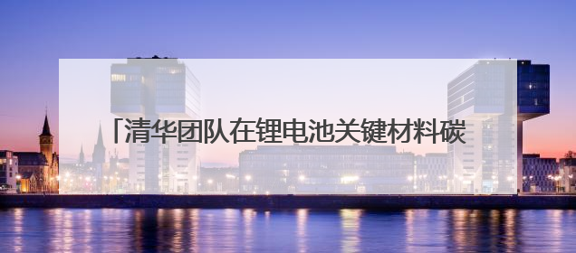 清华团队在锂电池关键材料碳足迹研究方面取得系列进展