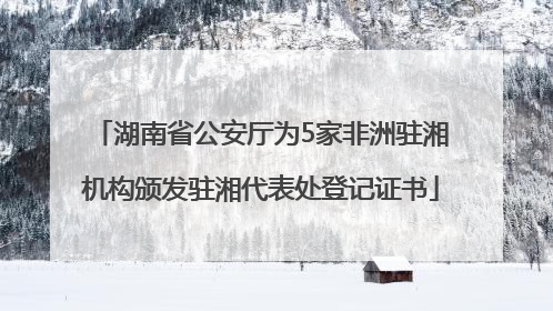 湖南省公安厅为5家非洲驻湘机构颁发驻湘代表处登记证书
