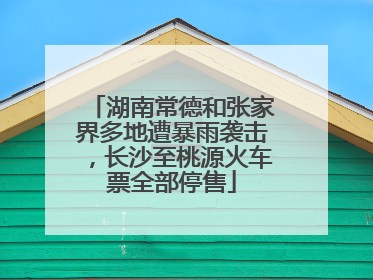 湖南常德和张家界多地遭暴雨袭击，长沙至桃源火车票全部停售