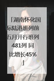 湖南怀化国际陆港班列前五月开行班列481列 同比增长45%