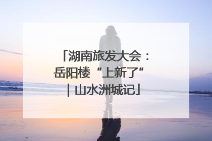 湖南旅发大会：岳阳楼“上新了”｜山水洲城记