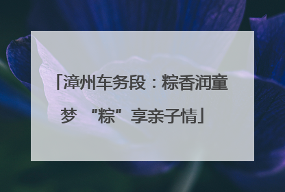 漳州车务段：粽香润童梦 “粽”享亲子情