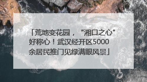 荒地变花园，“湘口之心”好称心！武汉经开区5000余居民推门见绿满眼风景