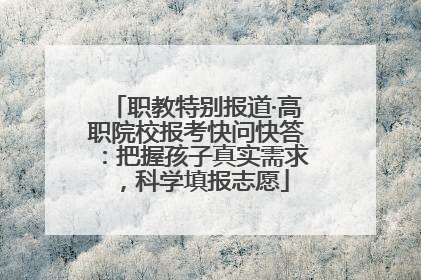 职教特别报道·高职院校报考快问快答：把握孩子真实需求，科学填报志愿