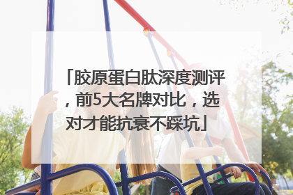 胶原蛋白肽深度测评，前5大名牌对比，选对才能抗衰不踩坑