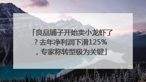 良品铺子开始卖小龙虾了？去年净利润下滑125%，专家称转型极为关键