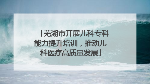 芜湖市开展儿科专科能力提升培训，推动儿科医疗高质量发展