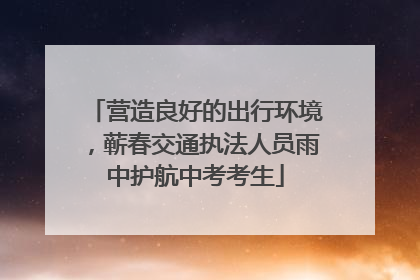 营造良好的出行环境，蕲春交通执法人员雨中护航中考考生
