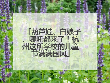 葫芦娃、白娘子、哪吒都来了！杭州这所学校的儿童节满满国风
