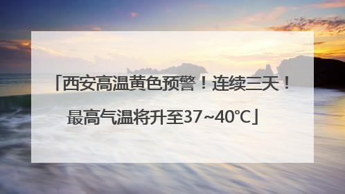西安高温黄色预警！连续三天！最高气温将升至37~40℃