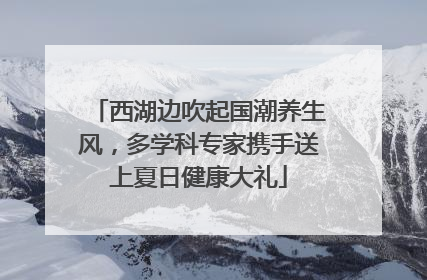西湖边吹起国潮养生风，多学科专家携手送上夏日健康大礼