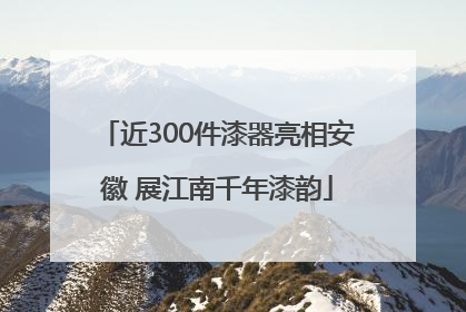 近300件漆器亮相安徽 展江南千年漆韵