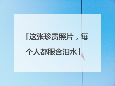 这张珍贵照片，每个人都眼含泪水