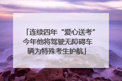 连续四年“爱心送考” 今年他将驾驶无障碍车辆为特殊考生护航