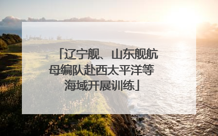 辽宁舰、山东舰航母编队赴西太平洋等海域开展训练