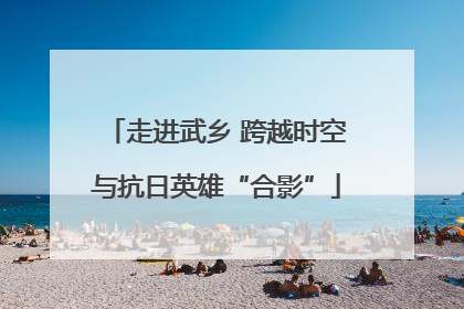 走进武乡 跨越时空与抗日英雄“合影”