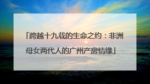 跨越十九载的生命之约：非洲母女两代人的广州产房情缘