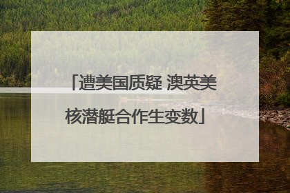 遭美国质疑 澳英美核潜艇合作生变数