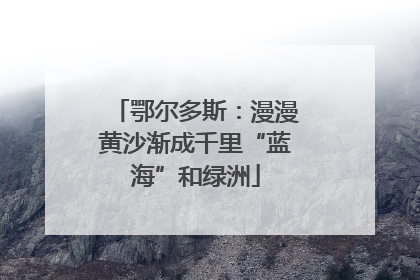 鄂尔多斯：漫漫黄沙渐成千里“蓝海”和绿洲
