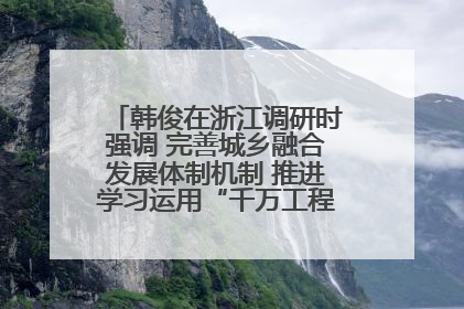 韩俊在浙江调研时强调 完善城乡融合发展体制机制 推进学习运用“千万工程”经验走深走实