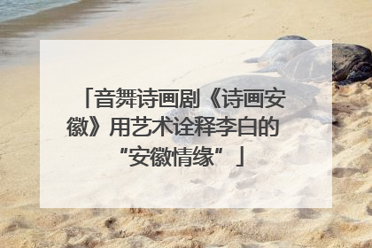 音舞诗画剧《诗画安徽》用艺术诠释李白的 “安徽情缘”