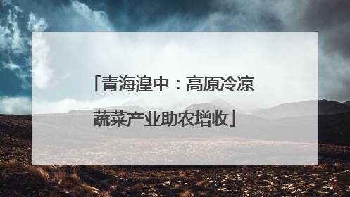 青海湟中：高原冷凉蔬菜产业助农增收