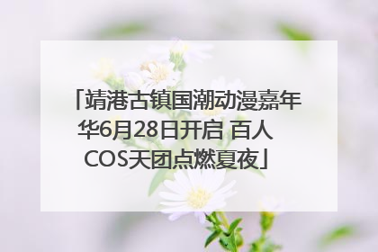 靖港古镇国潮动漫嘉年华6月28日开启 百人COS天团点燃夏夜