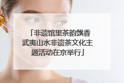 非遗馆里茶韵飘香 武夷山水非遗茶文化主题活动在京举行