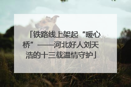 铁路线上架起“暖心桥”——河北好人刘天浩的十三载温情守护