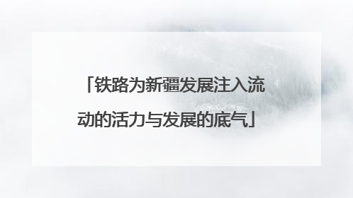 铁路为新疆发展注入流动的活力与发展的底气
