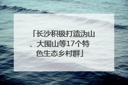 长沙积极打造沩山、大围山等17个特色生态乡村群