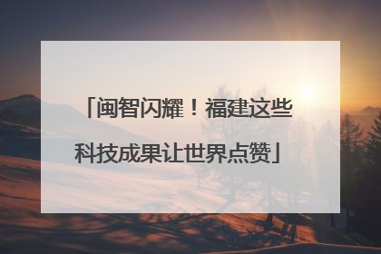 闽智闪耀！福建这些科技成果让世界点赞