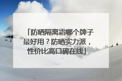 防晒隔离霜哪个牌子最好用？防晒实力派，性价比高口碑在线