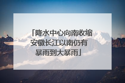 降水中心向南收缩 安徽长江以南仍有暴雨到大暴雨