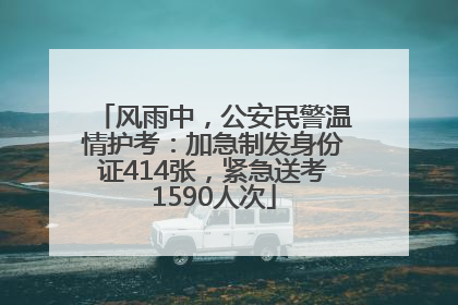 风雨中，公安民警温情护考：加急制发身份证414张，紧急送考1590人次