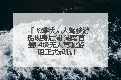 飞碟状无人驾驶游船现身后湖 湖南首艘L4级无人驾驶游船正式起航
