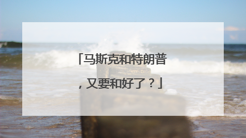 马斯克和特朗普，又要和好了？
