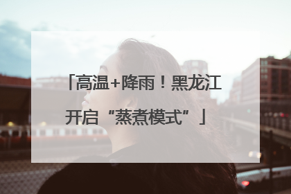高温+降雨！黑龙江开启“蒸煮模式”