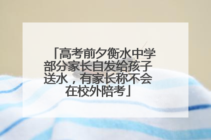 高考前夕衡水中学部分家长自发给孩子送水，有家长称不会在校外陪考