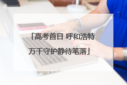 高考首日 呼和浩特万千守护静待笔落