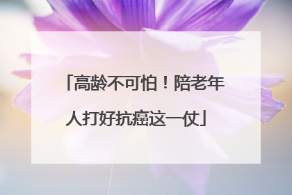 高龄不可怕！陪老年人打好抗癌这一仗