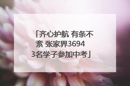 齐心护航 有条不紊 张家界36943名学子参加中考