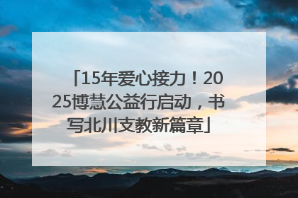 15年爱心接力！2025博慧公益行启动，书写北川支教新篇章