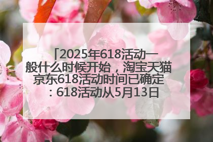 2025年618活动一般什么时候开始，淘宝天猫京东618活动时间已确定：618活动从5月13日开始到6月20日结束