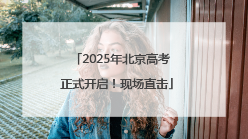 2025年北京高考正式开启！现场直击